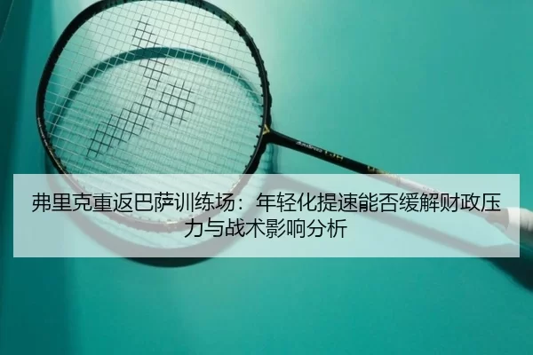弗里克重返巴萨训练场：年轻化提速能否缓解财政压力与战术影响分析