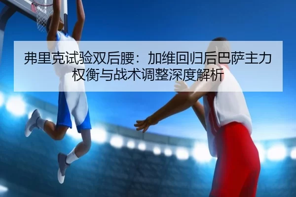 弗里克试验双后腰：加维回归后巴萨主力权衡与战术调整深度解析