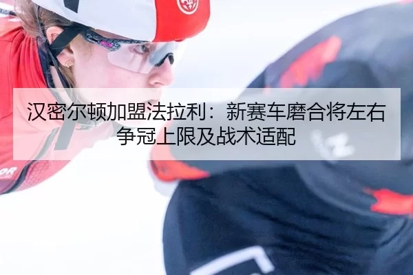 汉密尔顿加盟法拉利：新赛车磨合将左右争冠上限及战术适配