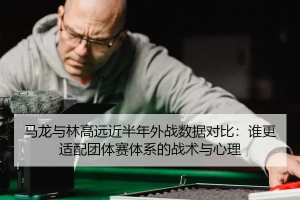 马龙与林高远近半年外战数据对比：谁更适配团体赛体系的战术与心理