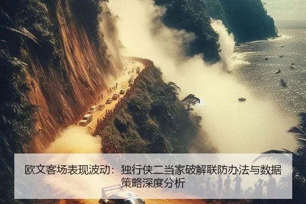 欧文客场表现波动：独行侠二当家破解联防办法与数据策略深度分析