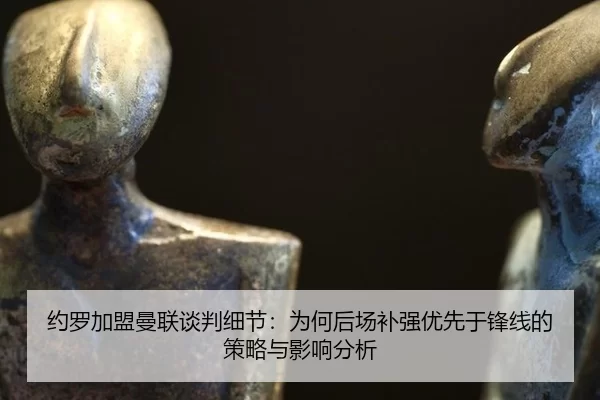 约罗加盟曼联谈判细节：为何后场补强优先于锋线的策略与影响分析